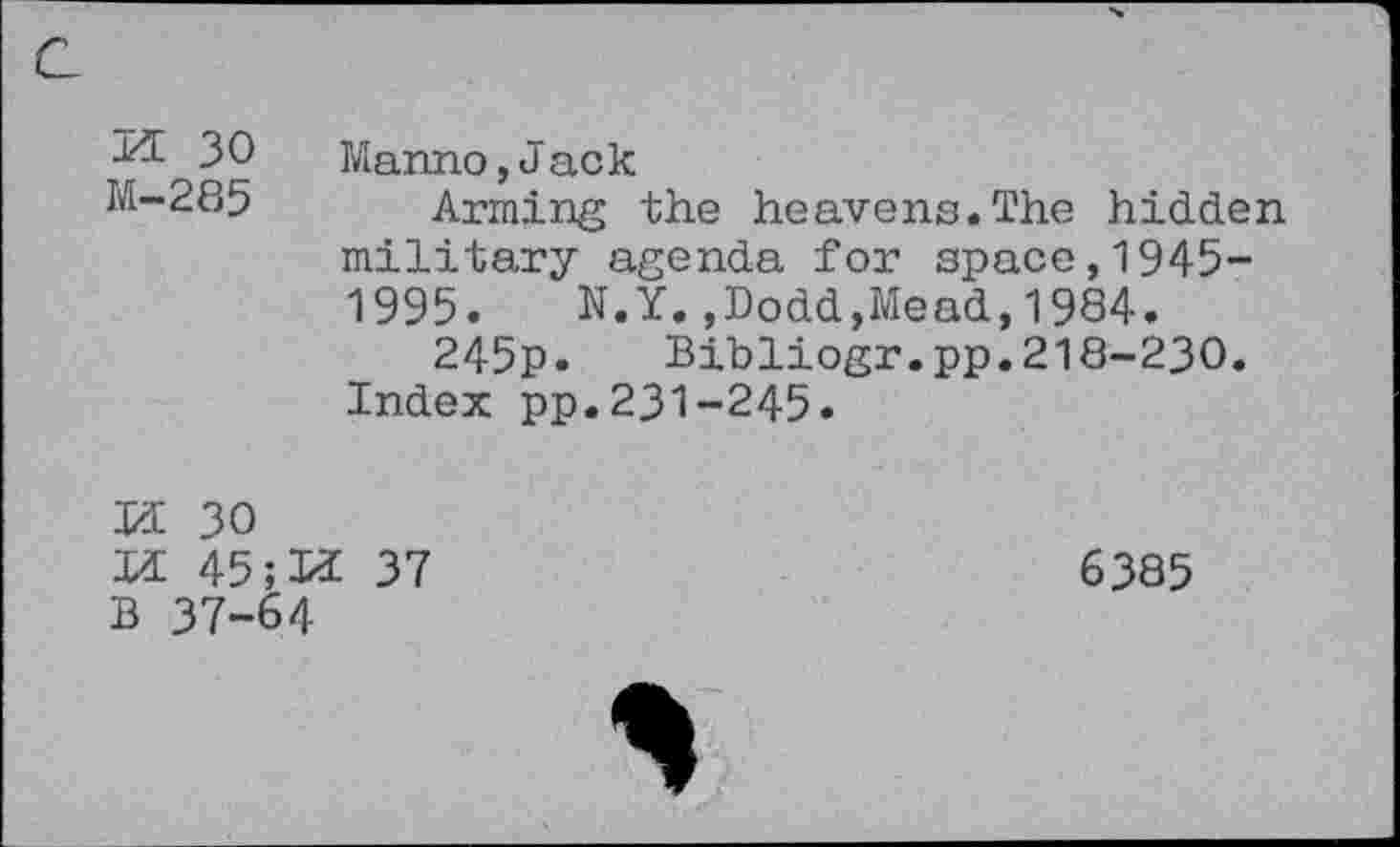 ﻿a
30 Manno,Jack
M-285 Arming the heavens.The hidden military agenda for space,1945-1995. N.Y.,Dodd,Mead,1984.
245p. Bibliogr.pp.218-230.
Index pp.231-245.
If 30
H 45	37
B 37-64
6385